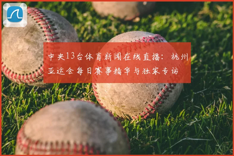 中央13台体育新闻在线直播：杭州亚运会每日赛事精华与独家专访