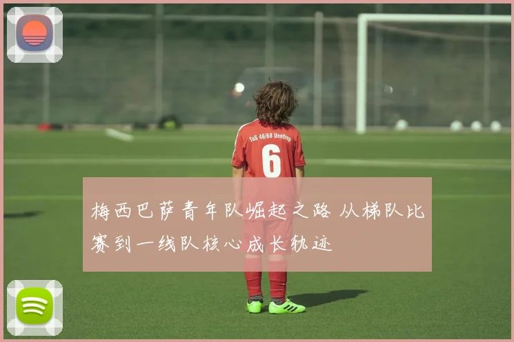 梅西巴萨青年队崛起之路 从梯队比赛到一线队核心成长轨迹