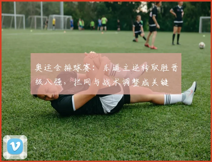 奥运会排球赛：东道主逆转取胜晋级八强，拦网与战术调整成关键