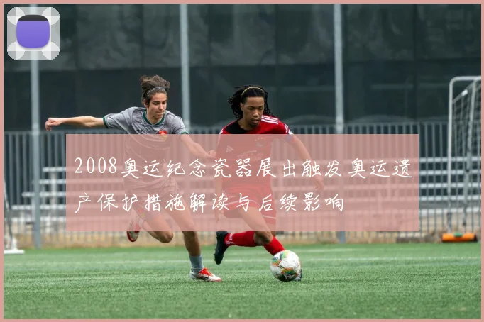 2008奥运纪念瓷器展出触发奥运遗产保护措施解读与后续影响