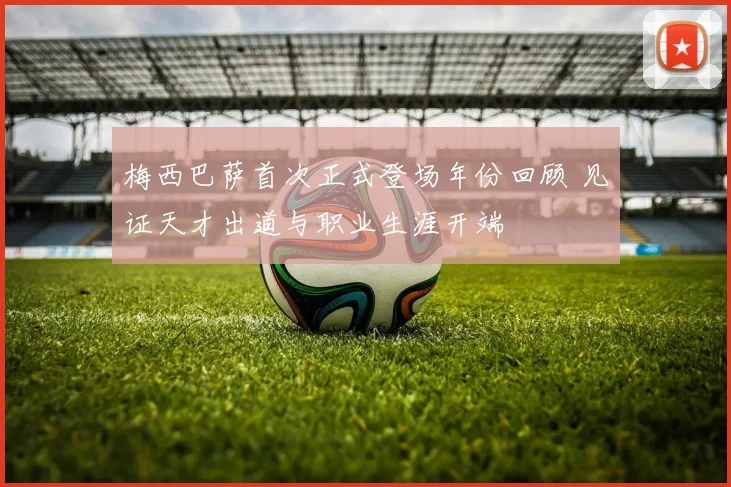 梅西巴萨首次正式登场年份回顾 见证天才出道与职业生涯开端