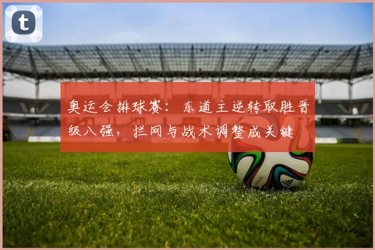 奥运会排球赛：东道主逆转取胜晋级八强，拦网与战术调整成关键