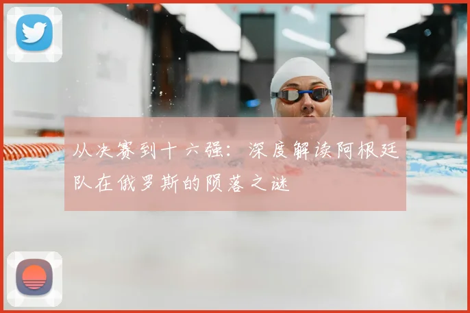 从决赛到十六强：深度解读阿根廷队在俄罗斯的陨落之谜
