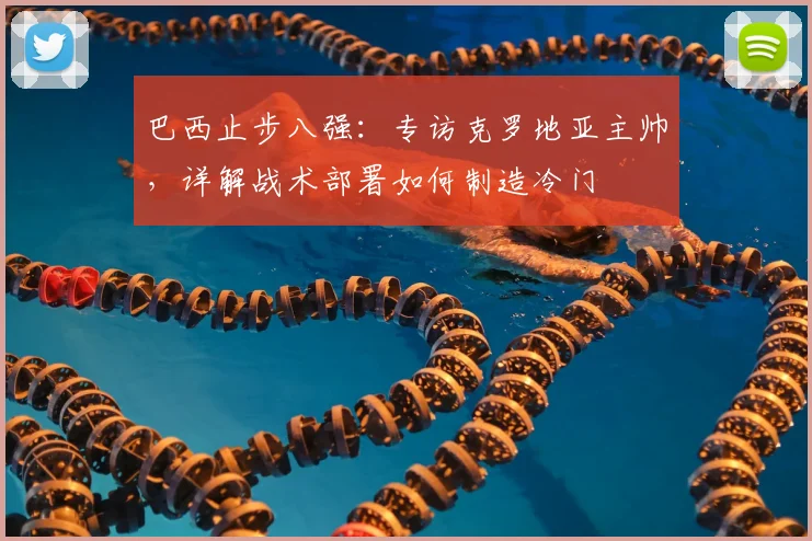 巴西止步八强：专访克罗地亚主帅，详解战术部署如何制造冷门