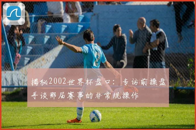 揭秘2002世界杯盘口:专访前操盘手谈那届赛事的非常规操作