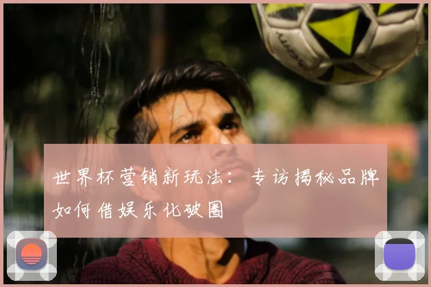 世界杯营销新玩法:专访揭秘品牌如何借娱乐化破圈