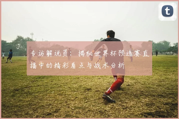 专访解说员:揭秘世界杯预选赛直播中的精彩看点与战术分析