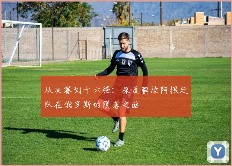 从决赛到十六强：深度解读阿根廷队在俄罗斯的陨落之谜