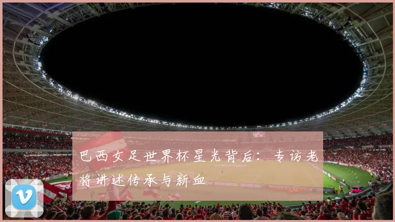 巴西女足世界杯星光背后：专访老将讲述传承与新血