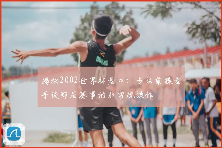 揭秘2002世界杯盘口：专访前操盘手谈那届赛事的非常规操作