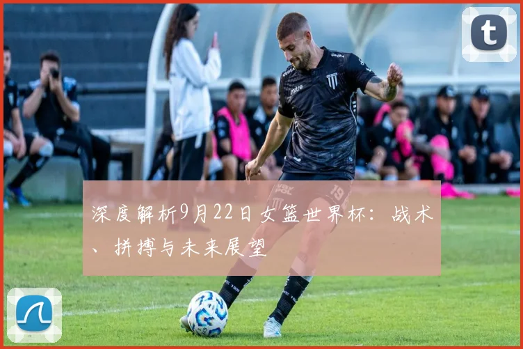 深度解析9月22日女篮世界杯：战术、拼搏与未来展望