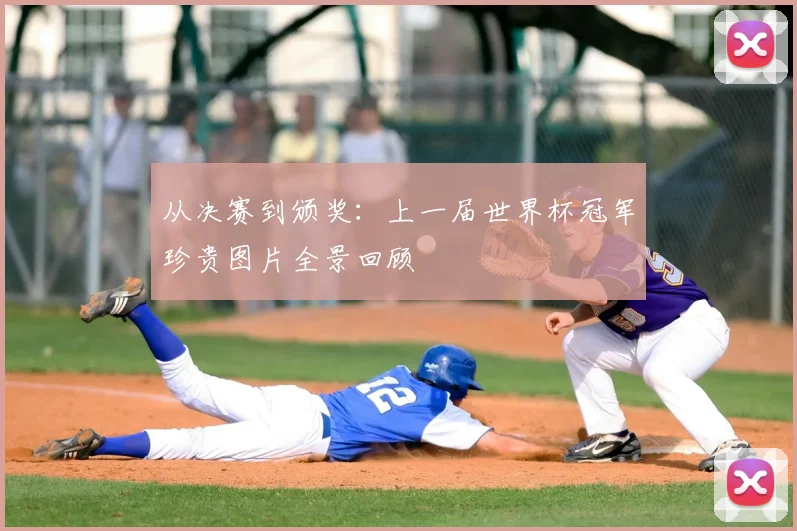 从决赛到颁奖：上一届世界杯冠军珍贵图片全景回顾