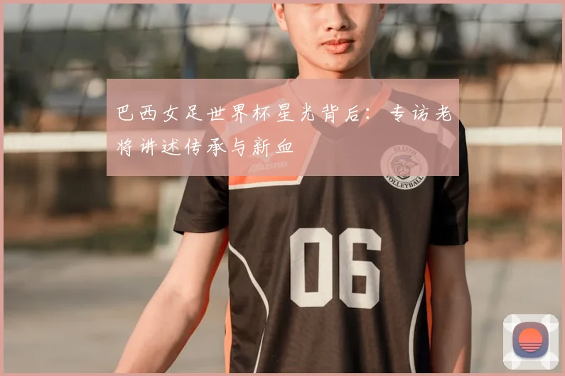 巴西女足世界杯星光背后：专访老将讲述传承与新血