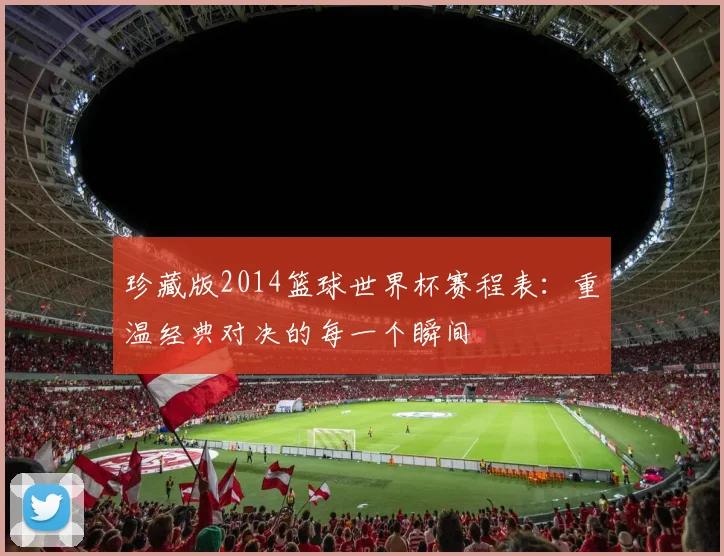 珍藏版2014篮球世界杯赛程表:重温经典对决的每一个瞬间