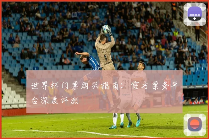 世界杯门票购买指南:官方票务平台深度评测