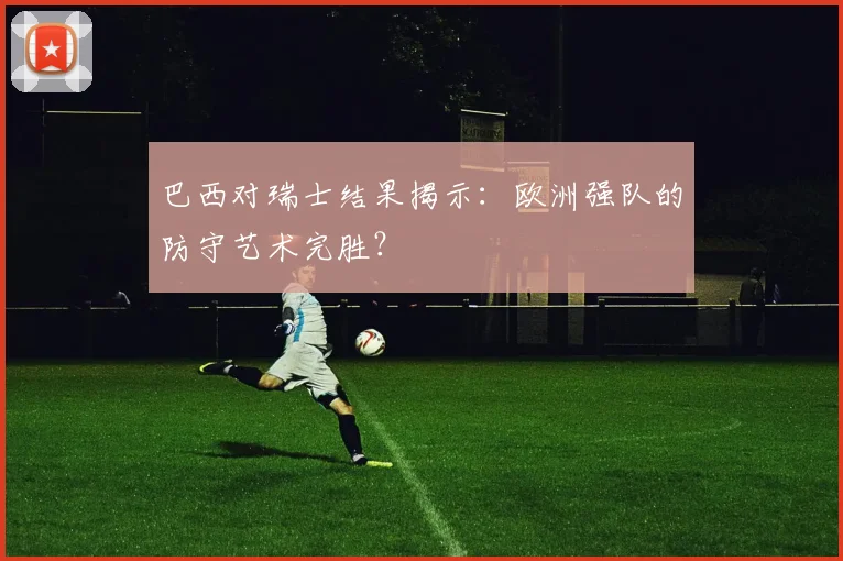 巴西对瑞士结果揭示：欧洲强队的防守艺术完胜？