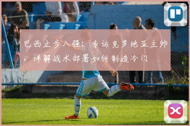 巴西止步八强：专访克罗地亚主帅，详解战术部署如何制造冷门