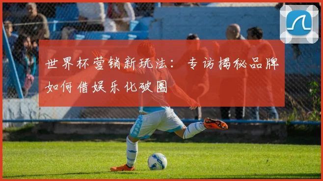 世界杯营销新玩法:专访揭秘品牌如何借娱乐化破圈